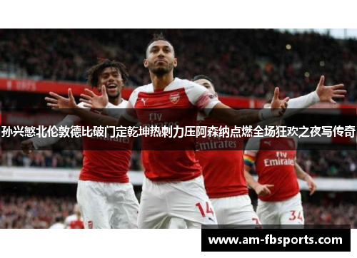 孙兴慜北伦敦德比破门定乾坤热刺力压阿森纳点燃全场狂欢之夜写传奇