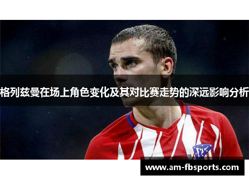 格列兹曼在场上角色变化及其对比赛走势的深远影响分析