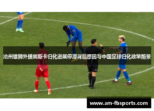 沧州雄狮外援奥斯卡归化进展停滞背后原因与中国足球归化政策前景