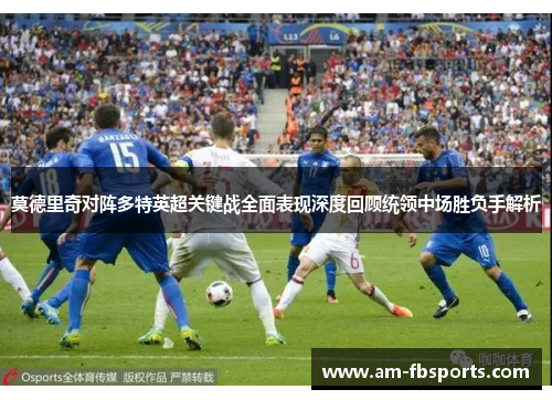 莫德里奇对阵多特英超关键战全面表现深度回顾统领中场胜负手解析