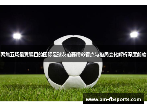 聚焦五场最受瞩目的国际足球友谊赛精彩看点与格局变化解析深度前瞻 聚焦五场最受瞩目的国际足球友谊赛精彩看点与格局变化解析深度前瞻